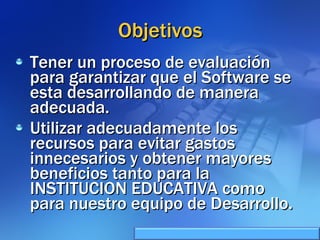 Objetivos Tener un proceso de evaluación para garantizar que el Software se esta desarrollando de manera adecuada. Utilizar adecuadamente los recursos para evitar gastos innecesarios y obtener mayores beneficios tanto para la INSTITUCION EDUCATIVA como para nuestro equipo de Desarrollo. 