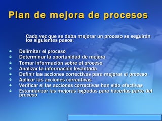 Plan de mejora de procesos Cada vez que se deba mejorar un proceso se seguirán los siguientes pasos:  Delimitar el proceso  Determinar la oportunidad de mejora  Tomar información sobre el proceso  Analizar la información levantada  Definir las acciones correctivas para mejorar el proceso  Aplicar las acciones correctivas  Verificar si las acciones correctivas han sido efectivas  Estandarizar las mejoras logradas para hacerlas parte del proceso 