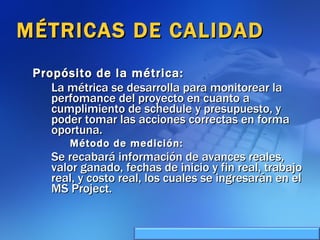MÉTRICAS DE CALIDAD Propósito de la métrica: La métrica se desarrolla para monitorear la perfomance del proyecto en cuanto a cumplimiento de schedule y presupuesto, y poder tomar las acciones correctas en forma oportuna. Método de medición: Se recabará información de avances reales, valor ganado, fechas de inicio y fin real, trabajo real, y costo real, los cuales se ingresarán en el MS Project. 