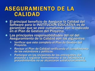 ASEGURAMIENTO DE LA CALIDAD  El principal beneficio de Asegurar la Calidad del Software para la INSTITUCION EDUCATIVA es de garantizar que se esté cumpliendo con lo indicado en el Plan de Gestion del Proyecto. Las principales responsabilidades del rol del Aseguramiento de la Calidad son las siguientes: Verificar que este completo el Plan de Gestión del Proyecto. Revisar el Plan de Calidad verificando el cumplimiento de los estándares y políticas. Participar en las revisiones de los entregables del proyecto y registrar formalmente si los estándares y procedimientos no se alcanzaron satisfactoriamente. 