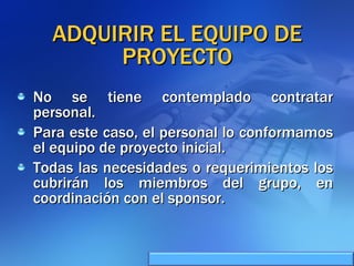 ADQUIRIR EL EQUIPO DE PROYECTO No se tiene contemplado contratar personal. Para este caso, el personal lo conformamos el equipo de proyecto inicial. Todas las necesidades o requerimientos los cubrirán los miembros del grupo, en coordinación con el sponsor. 