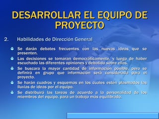 DESARROLLAR EL EQUIPO DE PROYECTO Se darán debates frecuentes con las nuevas ideas que se presenten. Las decisiones se tomaran democráticamente, y luego de haber escuchado las diferentes opiniones y debatido sobre ellas. Se buscara la mayor cantidad de información posible, pero se definirá en grupo que información será considerada para el proyecto. Se harán cuadros y esquemas en los cuales estén plasmados las lluvias de ideas por el equipo. Se distribuirá las tareas de acuerdo a la personalidad de los miembros del equipo, para un trabajo más equilibrado. Habilidades de Dirección General 