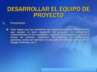 DESARROLLAR EL EQUIPO DE PROYECTO Para lograr que los miembros del equipo adquieran conocimientos que ayuden al buen desarrollo del proyecto, se compartirán conocimientos en las reuniones y además se compartirá archivos a través de internet, mediante herramientas de colaboración gratuitas, como por ejemplo las ofrecidas por Google (Google Docs, Google Calendar, etc.). Formación 