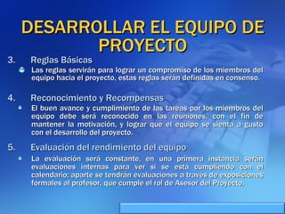 DESARROLLAR EL EQUIPO DE PROYECTO Las reglas servirán para lograr un compromiso de los miembros del equipo hacia el proyecto, estas reglas serán definidas en consenso. Reglas Básicas Reconocimiento y Recompensas El buen avance y cumplimiento de las tareas por los miembros del equipo debe será reconocido en las reuniones, con el fin de mantener la motivación, y lograr que el equipo se sienta a gusto con el desarrollo del proyecto. Evaluación del rendimiento del equipo La evaluación será constante, en una primera instancia serán evaluaciones internas para ver si se está cumpliendo con el calendario; aparte se tendrán evaluaciones a través de exposiciones formales al profesor, que cumple el rol de Asesor del Proyecto. 