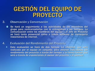 GESTIÓN DEL EQUIPO DE PROYECTO Se hará un seguimiento a las actividades de los miembros del grupo para contrarrestarlas con lo entregables y los tiempos. La comunicación entre los miembros del equipo y el Jefe de Proyecto se hará tanto presencial como a través software de mensajería instantánea de internet. Observación y Conversación Evaluación del Rendimiento del Proyecto Esta evaluación se hará de dos formas: La informal, que será realizada por el equipo en conjunto, para obtener indicadores del rendimiento del proyecto a través del tiempo; y la forma formal que será a través de exposiciones al asesor del proyecto y al sponsor. 
