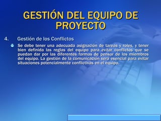 GESTIÓN DEL EQUIPO DE PROYECTO Se debe tener una adecuada asignación de tareas y roles, y tener bien definida las reglas del equipo para evitar conflictos que se puedan dar por las diferentes formas de pensar de los miembros del equipo. La gestión de la comunicación será esencial para evitar situaciones potencialmente conflictivas en el equipo. Gestión de los Conflictos 