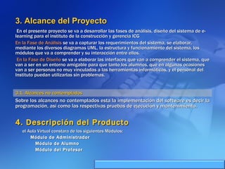3. Alcance del Proyecto En el presente proyecto se va a desarrollar las fases de análisis, diseño del sistema de e-learning para el instituto de la construcción y gerencia ICG En la Fase de Análisis  se va a capturar los requerimientos del sistema, se elaborar, mediante los diversos diagramas UML, la estructura y funcionamiento del sistema, los módulos que va a comprender y su interacción entre ellos. En la Fase de Diseño  se va a elaborar las interfaces que van a comprender el sistema, que van a ser en un entorno amigable para que tanto los alumnos, que en algunas ocasiones van a ser personas no muy vinculadas a las herramientas informáticas, y el personal del Instituto puedan utilizarlas sin problemas. 3.1. Alcances no contemplados Sobre los alcances no contemplados esta la implementación del software es decir la programación, así como las respectivas pruebas de ejecución y mantenimiento. 4. Descripción del Producto el Aula Virtual constara de los siguientes Módulos: Módulo de Administrador Módulo de Alumno Módulo del Profesor 