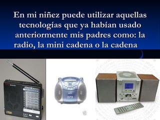 En mi niñez puede utilizar aquellas tecnologías que ya habían usado anteriormente mis padres como: la radio, la mini cadena o la cadena  
