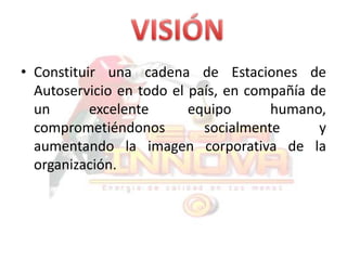 VISIÓNConstituir una cadena de Estaciones de Autoservicio en todo el país, en compañía de un excelente equipo humano, comprometiéndonos socialmente y aumentando la imagen corporativa de la organización.