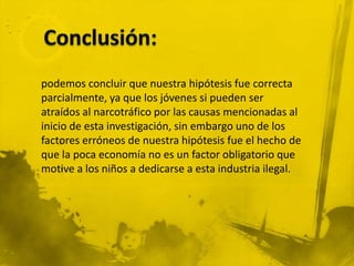 podemos concluir que nuestra hipótesis fue correcta
parcialmente, ya que los jóvenes si pueden ser
atraídos al narcotráfico por las causas mencionadas al
inicio de esta investigación, sin embargo uno de los
factores erróneos de nuestra hipótesis fue el hecho de
que la poca economía no es un factor obligatorio que
motive a los niños a dedicarse a esta industria ilegal.
 