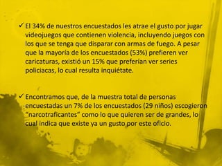  El 34% de nuestros encuestados les atrae el gusto por jugar
  videojuegos que contienen violencia, incluyendo juegos con
  los que se tenga que disparar con armas de fuego. A pesar
  que la mayoría de los encuestados (53%) prefieren ver
  caricaturas, existió un 15% que preferían ver series
  policiacas, lo cual resulta inquiétate.


 Encontramos que, de la muestra total de personas
  encuestadas un 7% de los encuestados (29 niños) escogieron
  “narcotraficantes” como lo que quieren ser de grandes, lo
  cual indica que existe ya un gusto por este oficio.
 