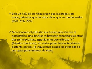  Solo un 42% de los niños creen que las drogas son
  malas, mientras que los otros dices que no son tan malas
  (15%, 21%, 22%).


 Mencionamos 3 películas que tenían relación con el
  narcotráfico, una de ellas es bastante conocida y las otras
  dos son mexicanas, esperábamos que el inciso “c”
  (Rápidos y furiosos), sin embargo los tres incisos fueros
  bastante parejos, lo inquietante es que las otras dos no
  son aptas para menores de edad.
 