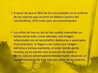  A pesar de que el 36% de los encuestados no se enteran
  de las noticias que ocurren en México (acerca del
  narcotráfico), 25% creen que son emocionantes.


 Los niños de hoy en día se han vuelto insensibles en
  temas como este, como ejemplo, una imagen
  relacionada con el narcotráfico (balaceras o asesinatos
  inconscientes), lo llegan a ver como una imagen
  extrema e incluso excitante, al estar viendo gente
  muerta, ya no sienten esa sensación de miedo y
  terror, esto es extremadamente alarmante observar un
  comportamiento de este tipo por parte de los jóvenes.
 