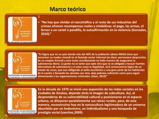 1
• “No hay que olvidar el narcotráfico y el resto de sus industrias del
  crimen ofrecen recompensas reales y simbólicas: el pago, las armas, el
  fervor a un cartel o pandilla, la autoafirmación en la violencia (Gonzales,
  2010).”




“Es lógico que en un país donde más del 40% de la población (datos INEGI) tiene que
encontrar su modus vivendi en el llamado sector informal (es decir, permanece desprovista
de un empleo formal) y otro tanto sencillamente no halla manera de asegurarse la
subsistencia diaria. La gente no es tanto que opte sino que se ve obligada a buscar fuentes
alternativas de subsistencia y si estas rozan la ilegalidad, será consecuencia lógica de un
estado de cosas, que aun obligando al exilio económico a una gran parte de los habitantes
de la nación y llenando las cárceles con otra, deja pobreza suficiente como para seguir
alimentando a las organizaciones criminales. (Ham, 2010)”



En la década de 1970 se inició una expansión de las redes sociales en las
ciudades de Sinaloa, dejando atrás la imagen de subcultura. Así, al
desprenderse de su vulnerabilidad cultural y posicionarse en el espacio
urbano, se diluyeron paralelamente sus raíces rurales, para, de esta
manera, reconstruirse hoy en la narcocultura legitimadora de un universo
absorbido por un hedonismo, un individualismo y una búsqueda de
prestigio social.(sanchez,2009)
 