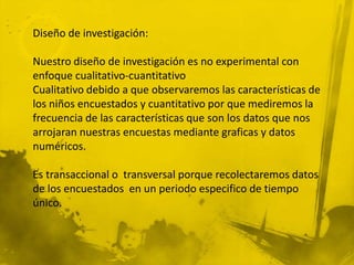 Diseño de investigación:

Nuestro diseño de investigación es no experimental con
enfoque cualitativo-cuantitativo
Cualitativo debido a que observaremos las características de
los niños encuestados y cuantitativo por que mediremos la
frecuencia de las características que son los datos que nos
arrojaran nuestras encuestas mediante graficas y datos
numéricos.

Es transaccional o transversal porque recolectaremos datos
de los encuestados en un periodo especifico de tiempo
único.
 