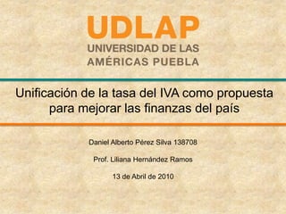 Unificación de la tasa del IVA como propuesta para mejorar las finanzas del país Daniel Alberto Pérez Silva 138708 Prof. Liliana Hernández Ramos 13 de Abril de 2010   