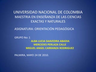 UNIVERSIDAD NACIONAL DE COLOMBIAMAESTRIA EN ENSEÑANZA DE LAS CIENCIAS EXACTAS Y NATURALES ASIGNATURA: ORIENTACIÓN PEDAGÓGICA GRUPO No: 1  ALBA LUCIA SAAVEDRA ABADIA MERCEDES PERLAZA CALLE MIGUEL ANGEL CARRANZA RODRIGUEZ PALMIRA, MAYO 24 DE 2010.	 