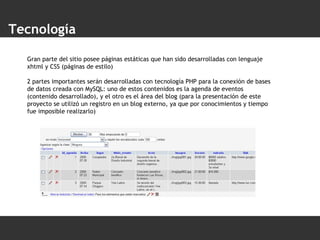 Tecnología Gran parte del sitio posee páginas estáticas que han sido desarrolladas con lenguaje xhtml y CSS (páginas de estilo) 2 partes importantes serán desarrolladas con tecnología PHP para la conexión de bases de datos creada con MySQL: uno de estos contenidos es la agenda de eventos (contenido desarrollado), y el otro es el área del blog (para la presentación de este proyecto se utilizó un registro en un blog externo, ya que por conocimientos y tiempo fue imposible realizarlo) 