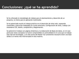 Conclusiones: ¿qué se ha aprendido? Se ha reforzado la metodología de trabajo para el planteamiento y desarrollo de un proyecto, lo mismo para la aplicación multimedia. Se ha potenciado mucho el trabajo práctico en el desarrollo de sitios web, repasando contenidos y ejercicios trabajados en cursos anteriores: Configuración de sitios, trabajo con estándares CSS, diseño, composición y diagramación. Se potenció el trabajo con páginas dinámicas y la elaboración de Bases de datos, en mi caso particular estos conceptos no fueron comprendidos en profundidad en el curso que se trabajó este tipo de tecnologías, y en este punto del Master fue sumamente necesario tener una base sólida o al menos más interiorizada en esta materia. 