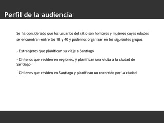 Perfil de la audiencia Se ha considerado que los usuarios del sitio son hombres y mujeres cuyas edades se encuentran entre los 18 y 40 y podemos organizar en los siguientes grupos:   - Extranjeros que planifican su viaje a Santiago - Chilenos que residen en regiones, y planifican una visita a la ciudad de Santiago - Chilenos que residen en Santiago y planifican un recorrido por la ciudad 