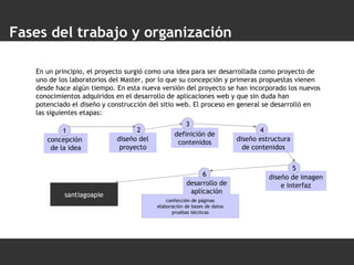 confección de páginas elaboración de bases de datos pruebas técnicas Fases del trabajo y organización En un principio, el proyecto surgió como una idea para ser desarrollada como proyecto de uno de los laboratorios del Master, por lo que su concepción y primeras propuestas vienen desde hace algún tiempo. En esta nueva versión del proyecto se han incorporado los nuevos conocimientos adquiridos en el desarrollo de aplicaciones web y que sin duda han potenciado el diseño y construcción del sitio web. El proceso en general se desarrolló en las siguientes etapas: santiagoapie concepción  de la idea 1 diseño estructura de contenidos 4 diseño de imagen e interfaz 5 desarrollo de aplicación 6 diseño del proyecto 2 definición de contenidos 3 