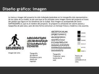Diseño gráfico: imagen La marca o imagen del proyecto ha sido trabajada basándose en la iconografía más representativa de las calles de la ciudad, es por esto que se ha utilizado como imagen fuerte del proyecto el ícono del peatón que figura en los semáforos de la ciudad. Esta imagen es acompañada del texto SANTIAGOAPIE.CL que es el nombre del proyecto. Se propone la utilización de colores planos y tipografías de palo seco, para de esta forma comunicar un mensaje fresco y moderno a los usuarios. Imagen   del sitio Tipografía Accidental Presidency para diseño de logotipo Tipografía Trebuchet  para textos de la web Paleta de colores utilizada en el sitio 