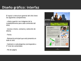 Diseño gráfico: interfaz El layout o estructura general del sitio tiene los siguientes componentes:  - viñeta superior con imágenes de la ciudad(diferente para cada contenido del sitio) - Acceso a home, contacto y selección de idioma - Fecha  - Botonería principal que está presente en todo el sitio - Submenú o subcategorías (corresponde a 3º nivel de contenidos) - Pie de página 