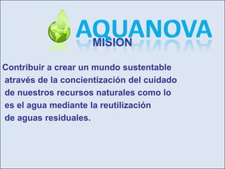 MISIONContribuir a crear un mundo sustentable através de la concientización del cuidado de nuestros recursos naturales como lo es el agua mediante la reutilización de aguas residuales.AquaNova