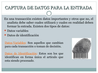 CAPTURA DE DATOS PARA LA ENTRADACAPTURA DE DATOS PARA LA ENTRADA
En una transacción existen datos importantes y otros que no, el
analista debe saber cuales utilizará y cuales en realidad deben
formar la entrada. Existen dos tipos de datos:
Datos variables
Datos de identificación
Datos Variables: Son aquellos que cambian
para cada transacción o toman de decisión.
Datos de Identificación: Estos son los que
identifican en forma única el artículo que
esta siendo procesado.
 