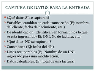 CAPTURA DE DATOS PARA LA ENTRADACAPTURA DE DATOS PARA LA ENTRADA
¿Qué datos SI se capturan?
Variables: cambian en cada transacción (Ej: nombre
del cliente, fecha de nacimiento, etc.)
De identificación: Identifican en forma única lo que
se esta ingresando (Ej: DNI, No de factura, etc.)
 ¿Qué datos NO se capturan?
Constantes: (Ej: fecha del día)
Datos recuperables (Ej: Nombre de un DNI
ingresado para una modificación)
Datos calculables: (Ej: total de una factura)
 