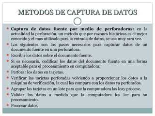 METODOS DE CAPTURA DE DATOSMETODOS DE CAPTURA DE DATOS
 Captura de datos fuente por medio de perforadoras: en la
actualidad la perforación, un método que por razones históricas es el mejor
conocido y el mas utilizado para la entrada de datos, se usa muy rara vez.
 Los siguientes son los pasos necesarios para capturar datos de un
documento fuente en una perforadora:
 Escribir los datos sobre el documento fuente.
 Si es necesario, codificar los datos del documento fuente en una forma
aceptable para el procesamiento en computadora.
 Perforar los datos en tarjetas.
 Verificar las tarjetas perforadas volviendo a proporcionar los datos a la
máquina de verificación, la cual los compara con los datos ya perforados.
 Agrupar las tarjetas en un lote para que la computadora las leay procese.
 Validar los datos a medida que la computadora los lee para su
procesamiento.
 Procesar datos.
 