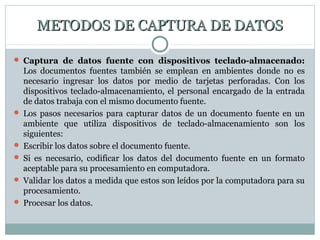METODOS DE CAPTURA DE DATOSMETODOS DE CAPTURA DE DATOS
 Captura de datos fuente con dispositivos teclado-almacenado:
Los documentos fuentes también se emplean en ambientes donde no es
necesario ingresar los datos por medio de tarjetas perforadas. Con los
dispositivos teclado-almacenamiento, el personal encargado de la entrada
de datos trabaja con el mismo documento fuente.
 Los pasos necesarios para capturar datos de un documento fuente en un
ambiente que utiliza dispositivos de teclado-almacenamiento son los
siguientes:
 Escribir los datos sobre el documento fuente.
 Si es necesario, codificar los datos del documento fuente en un formato
aceptable para su procesamiento en computadora.
 Validar los datos a medida que estos son leídos por la computadora para su
procesamiento.
 Procesar los datos.
 
