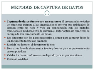 METODOS DE CAPTURA DE DATOSMETODOS DE CAPTURA DE DATOS
 Captura de datos fuente con un scanner: El procesamiento óptico
de caracteres permite a las organizaciones acelerar sus actividades de
captura entre un 50% y 70% en comparación con los métodos
tradicionales. El dispositivo de entrada, el lector óptico de caracteres se
encarga de leer directamente los datos.
 Los siguientes son los pasos necesarios a seguir para capturar datos de
un documento fuente con scanner:
 Escribir los datos en el documento fuente.
 Formar un lote de documentos fuente y leerlos para su procesamiento
en computadora.
 Validar los datos conforme se van leyendo para su procesamiento.
 Procesar los datos.
 
