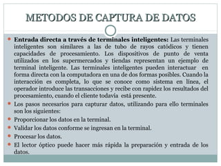 METODOS DE CAPTURA DE DATOSMETODOS DE CAPTURA DE DATOS
 Entrada directa a través de terminales inteligentes: Las terminales
inteligentes son similares a las de tubo de rayos catódicos y tienen
capacidades de procesamiento. Los dispositivos de punto de venta
utilizados en los supermercados y tiendas representan un ejemplo de
terminal inteligente. Las terminales inteligentes pueden interactuar en
forma directa con la computadora en una de dos formas posibles. Cuando la
interacción es completa, lo que se conoce como sistema en línea, el
operador introduce las transacciones y recibe con rapidez los resultados del
procesamiento, cuando el cliente todavía está presente.
 Los pasos necesarios para capturar datos, utilizando para ello terminales
son los siguientes:
 Proporcionar los datos en la terminal.
 Validar los datos conforme se ingresan en la terminal.
 Procesar los datos.
 El lector óptico puede hacer más rápida la preparación y entrada de los
datos.
 