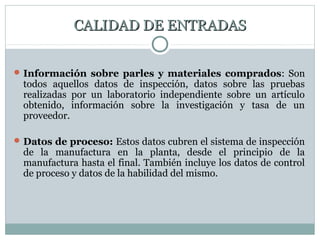 CALIDAD DE ENTRADASCALIDAD DE ENTRADAS
Información sobre parles y materiales comprados: Son
todos aquellos datos de inspección, datos sobre las pruebas
realizadas por un laboratorio independiente sobre un artículo
obtenido, información sobre la investigación y tasa de un
proveedor.
Datos de proceso: Estos datos cubren el sistema de inspección
de la manufactura en la planta, desde el principio de la
manufactura hasta el final. También incluye los datos de control
de proceso y datos de la habilidad del mismo.
 