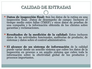 CALIDAD DE ENTRADASCALIDAD DE ENTRADAS
Datos de inspección final: Son los datos de la rutina en una
inspección final. .Datos de desempeño de campo: Incluyen el
tiempo medio entre fallas (TMEF) y otros datos de pruebas de
una compañía y la información obtenida de los clientes sobre
garantías y reclamaciones.
Resultados de la medición de la calidad: Estos incluyen
datos de las actividades funcionales, auditorias de producto, de
sistemas y datos sobre el control administrativo.
El alcance de un sistema de información de la calidad
puede variar desde un sencillo sistema que cubre los datos de la
inspección en proceso a un amplio sistema que cubre toda la
información sobre la efectividad global de los productos y
procesos importantes.
 