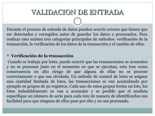 VALIDACION DE ENTRADAVALIDACION DE ENTRADA
Durante el proceso de entrada de datos pueden ocurrir errores que tienen que
ser detectados y corregidos antes de guardar los datos o procesarlos. Para
realizar esto existen tres categorías principales de métodos: verificación de la
transacción, la verificación de los datos de la transacción y el cambio de ellos.
 Verificación de la transacción
Cuando se trabaja por lotes, puede ocurrir que las transacciones se acumulen
y no se procesen justo en el momento en que se ejecutan, esto trae como
consecuencia un alto riesgo de que alguna de ellas no se procese
correctamente o que sea olvidada. Un método de control de lotes es asignar
una cantidad limitada de lotes, las transacciones se van acumulando por
ejemplo en grupos de 50 registros. Cada uno de estos grupos forma un lote, los
lotes indudablemente se van a acumular y es posible que el analista
especifique un número de serie para cada lote de manera de identificarlos con
facilidad para que ninguno de ellos pase por alto y no sea procesado.
 