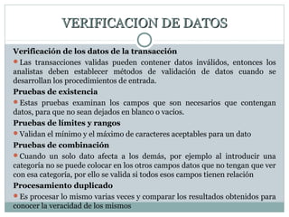 VERIFICACION DE DATOSVERIFICACION DE DATOS
Verificación de los datos de la transacción
Las transacciones validas pueden contener datos inválidos, entonces los
analistas deben establecer métodos de validación de datos cuando se
desarrollan los procedimientos de entrada.
Pruebas de existencia
Estas pruebas examinan los campos que son necesarios que contengan
datos, para que no sean dejados en blanco o vacíos.
Pruebas de límites y rangos
Validan el mínimo y el máximo de caracteres aceptables para un dato
Pruebas de combinación
Cuando un solo dato afecta a los demás, por ejemplo al introducir una
categoría no se puede colocar en los otros campos datos que no tengan que ver
con esa categoría, por ello se valida si todos esos campos tienen relación
Procesamiento duplicado
Es procesar lo mismo varias veces y comparar los resultados obtenidos para
conocer la veracidad de los mismos
 