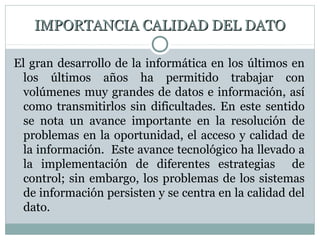 IMPORTANCIA CALIDAD DEL DATOIMPORTANCIA CALIDAD DEL DATO
El gran desarrollo de la informática en los últimos en
los últimos años ha permitido trabajar con
volúmenes muy grandes de datos e información, así
como transmitirlos sin dificultades. En este sentido
se nota un avance importante en la resolución de
problemas en la oportunidad, el acceso y calidad de
la información. Este avance tecnológico ha llevado a
la implementación de diferentes estrategias de
control; sin embargo, los problemas de los sistemas
de información persisten y se centra en la calidad del
dato.
 