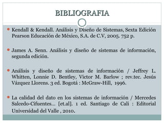 BIBLIOGRAFIABIBLIOGRAFIA
Kendall & Kendall. Análisis y Diseño de Sistemas, Sexta Edición
Pearson Educación de México, S.A. de C.V, 2005. 752 p.
James A. Senn. Análisis y diseño de sistemas de información,
segunda edición.
Análisis y diseño de sistemas de información / Jeffrey L.
Whitten, Lonnie D. Bentley, Victor M. Barlow ; rev.tec. Jesús
Vázquez Llorens. 3 ed. Bogotá : McGraw-Hill, 1996.
La calidad del dato en los sistemas de información / Mercedes
Salcedo-Cifuentes… [et.al]. 1 ed. Santiago de Cali : Editorial
Universidad del Valle , 2010.
 