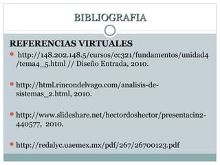 BIBLIOGRAFIABIBLIOGRAFIA
REFERENCIAS VIRTUALES
 http://148.202.148.5/cursos/cc321/fundamentos/unidad4
/tema4_5.html // Diseño Entrada, 2010.
http://html.rincondelvago.com/analisis-de-
sistemas_2.html, 2010.
http://www.slideshare.net/hectordoshector/presentacin2-
440577, 2010.
http://redalyc.uaemex.mx/pdf/267/26700123.pdf
 