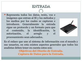 ENTRADAENTRADA
Representa todos los datos, texto, voz e
imágenes que entran al SI y los métodos y
los medios por los cuales se capturan e
introducen. Generalmente la entrada
sigue un protocolo y un formato para que
el contenido, la identificación, la
autorización, el arreglo y el
procesamiento sean adecuados.
Es el enlace que une al sistema de información con el mundo y
sus usuarios, en esta existen aspectos generales que todos los
analistas deben tener en cuenta estos son:
Objetivos del Diseño de Entrada.
Captura de Datos para la Entrada.
 