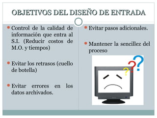 OBJETIVOS DEL DISEÑO DE ENTRADAOBJETIVOS DEL DISEÑO DE ENTRADA
Control de la calidad de
información que entra al
S.I. (Reducir costos de
M.O. y tiempos)
Evitar los retrasos (cuello
de botella)
Evitar errores en los
datos archivados.
Evitar pasos adicionales.
Mantener la sencillez del
proceso
 