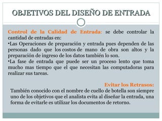 OBJETIVOS DEL DISEÑO DE ENTRADAOBJETIVOS DEL DISEÑO DE ENTRADA
Control de la Calidad de Entrada: se debe controlar la
cantidad de entradas en:
•Las Operaciones de preparación y entrada pues dependen de las
personas dado que los costos de mano de obra son altos y la
preparación de ingreso de los datos también lo son.
•La fase de entrada que puede ser un proceso lento que toma
mucho mas tiempo que el que necesitan las computadoras para
realizar sus tareas.
Evitar los Retrasos:
También conocido con el nombre de cuello de botella son siempre
uno de los objetivos que el analista evita al diseñar la entrada, una
forma de evitarle es utilizar los documentos de retorno.
 