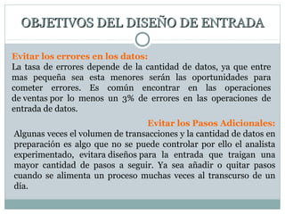 OBJETIVOS DEL DISEÑO DE ENTRADAOBJETIVOS DEL DISEÑO DE ENTRADA
Evitar los errores en los datos:
La tasa de errores depende de la cantidad de datos, ya que entre
mas pequeña sea esta menores serán las oportunidades para
cometer errores. Es común encontrar en las operaciones
de ventas por lo menos un 3% de errores en las operaciones de
entrada de datos.
Evitar los Pasos Adicionales:
Algunas veces el volumen de transacciones y la cantidad de datos en
preparación es algo que no se puede controlar por ello el analista
experimentado, evitara diseños para la entrada que traigan una
mayor cantidad de pasos a seguir. Ya sea añadir o quitar pasos
cuando se alimenta un proceso muchas veces al transcurso de un
día.
 
