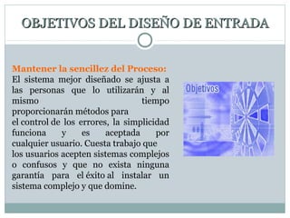 OBJETIVOS DEL DISEÑO DE ENTRADAOBJETIVOS DEL DISEÑO DE ENTRADA
Mantener la sencillez del Proceso:
El sistema mejor diseñado se ajusta a
las personas que lo utilizarán y al
mismo tiempo
proporcionarán métodos para
el control de los errores, la simplicidad
funciona y es aceptada por
cualquier usuario. Cuesta trabajo que
los usuarios acepten sistemas complejos
o confusos y que no exista ninguna
garantía para el éxito al instalar un
sistema complejo y que domine.
 