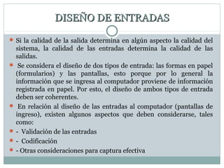 DISEÑO DE ENTRADASDISEÑO DE ENTRADAS
 Si la calidad de la salida determina en algún aspecto la calidad del
sistema, la calidad de las entradas determina la calidad de las
salidas.
 Se considera el diseño de dos tipos de entrada: las formas en papel
(formularios) y las pantallas, esto porque por lo general la
información que se ingresa al computador proviene de información
registrada en papel. Por esto, el diseño de ambos tipos de entrada
deben ser coherentes.
 En relación al diseño de las entradas al computador (pantallas de
ingreso), existen algunos aspectos que deben considerarse, tales
como:
 - Validación de las entradas
 - Codificación
 - Otras consideraciones para captura efectiva
 