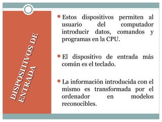 DISPOSITIVOSDE
DISPOSITIVOSDE
ENTRADA
ENTRADA
Estos dispositivos permiten al
usuario del computador
introducir datos, comandos y
programas en la CPU.
El dispositivo de entrada más
común es el teclado.
La información introducida con el
mismo es transformada por el
ordenador en modelos
reconocibles.
 
