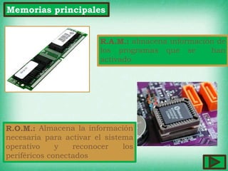 Memorias principales
R.A.M.: almacena información de
los programas que se han
activado
R.O.M.: Almacena la información
necesaria para activar el sistema
operativo y reconocer los
periféricos conectados
 