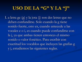 USO DE LA “G” Y LA “J” L a letra ge (g) y la jota (j) son des letras que no deben confundirse. Solo cuando la g tiene sonido fuerte, esto es, cuando antecede a las vocales e o i, es cuando puede confundirse con la j, ya que ambas tienen entonces el mismo sonido o valor fonético. Para escribir con exactitud los vocablos que incluyen las grafías g y j, estudiemos las siguientes reglas. 